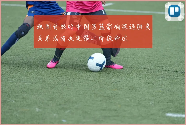 韩国晋级对中国男篮影响深远胜负关系或将决定第二阶段命运
