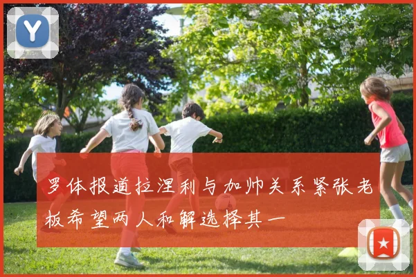 罗体报道拉涅利与加帅关系紧张老板希望两人和解选择其一