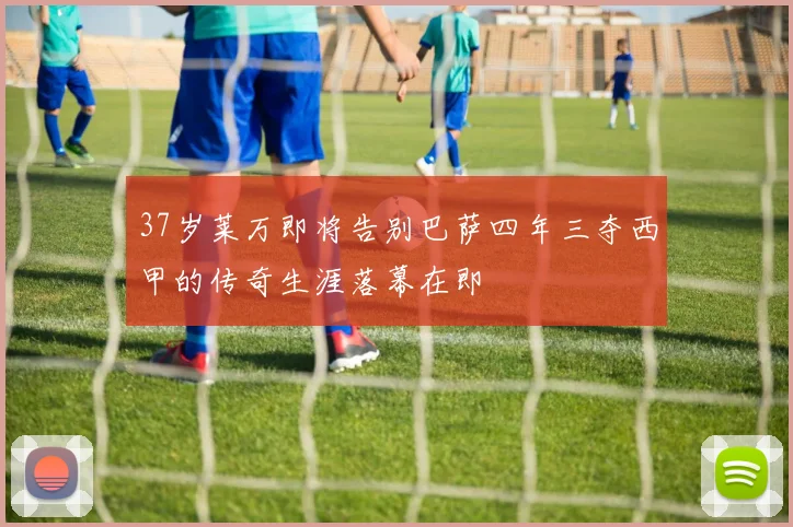 37岁莱万即将告别巴萨四年三夺西甲的传奇生涯落幕在即