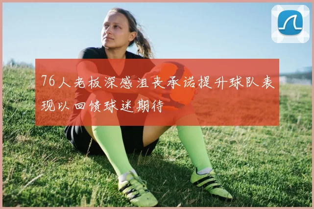 76人老板深感沮丧承诺提升球队表现以回馈球迷期待