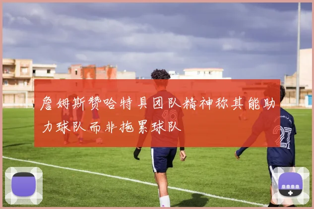 詹姆斯赞哈特具团队精神称其能助力球队而非拖累球队