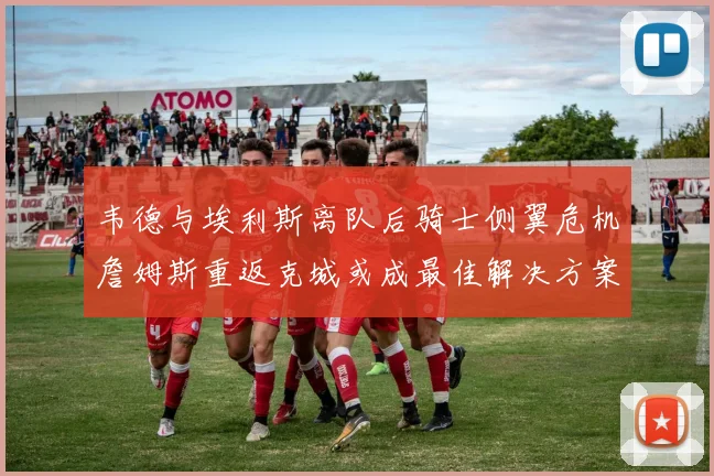 韦德与埃利斯离队后骑士侧翼危机詹姆斯重返克城或成最佳解决方案