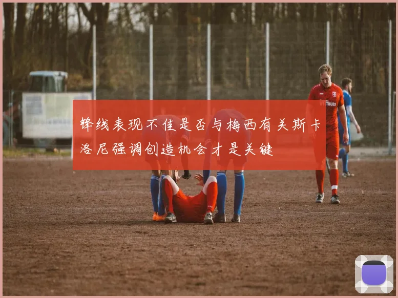 锋线表现不佳是否与梅西有关斯卡洛尼强调创造机会才是关键