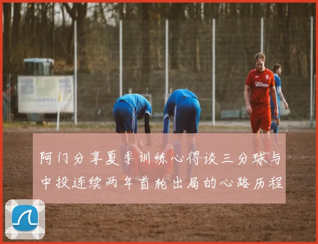 阿门分享夏季训练心得谈三分球与中投连续两年首轮出局的心路历程