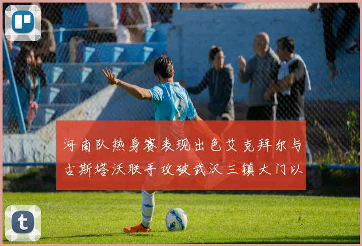 河南队热身赛表现出色艾克拜尔与古斯塔沃联手攻破武汉三镇大门以2-0获胜