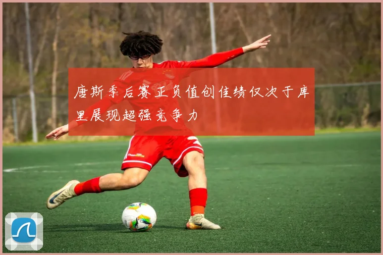 唐斯季后赛正负值创佳绩仅次于库里展现超强竞争力