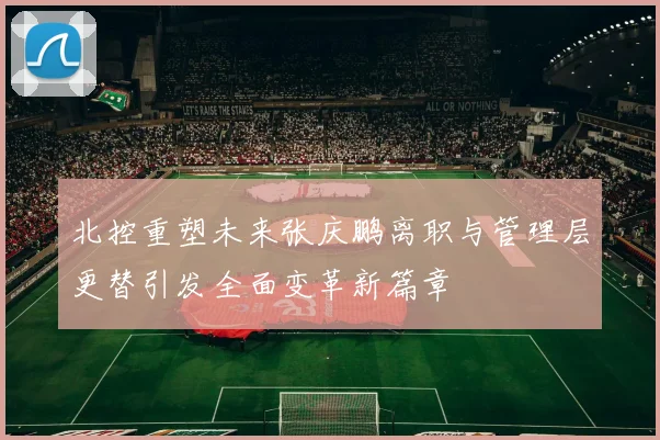 北控重塑未来张庆鹏离职与管理层更替引发全面变革新篇章