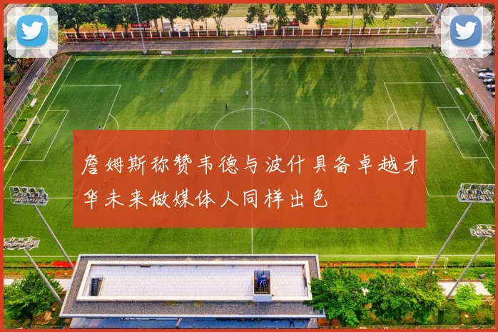 詹姆斯称赞韦德与波什具备卓越才华未来做媒体人同样出色