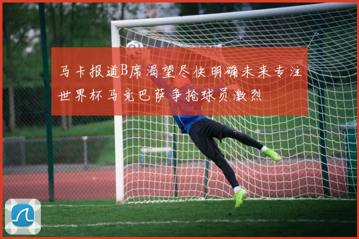 马卡报道B席渴望尽快明确未来专注世界杯马竞巴萨争抢球员激烈