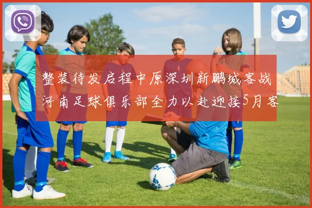 整装待发启程中原深圳新鹏城客战河南足球俱乐部全力以赴迎接5月客场挑战