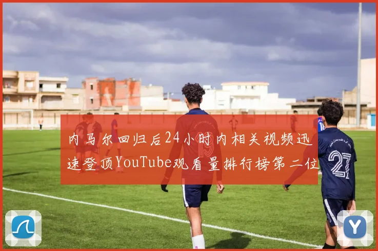 内马尔回归后24小时内相关视频迅速登顶YouTube观看量排行榜第二位