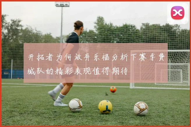 开拓者为何放弃乐福分析下赛季费城队的精彩表现值得期待
