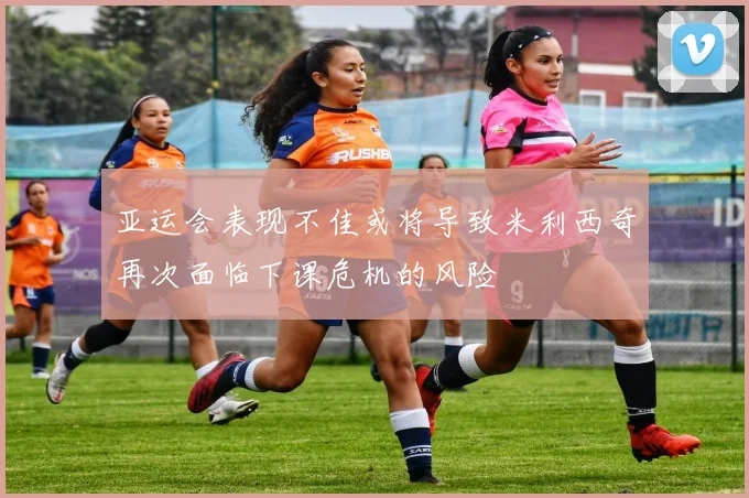 亚运会表现不佳或将导致米利西奇再次面临下课危机的风险