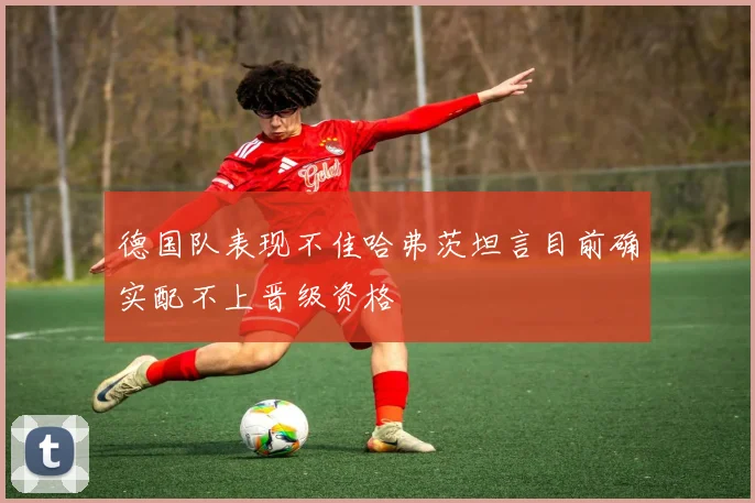 德国队表现不佳哈弗茨坦言目前确实配不上晋级资格