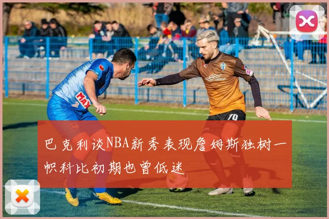 巴克利谈NBA新秀表现詹姆斯独树一帜科比初期也曾低迷