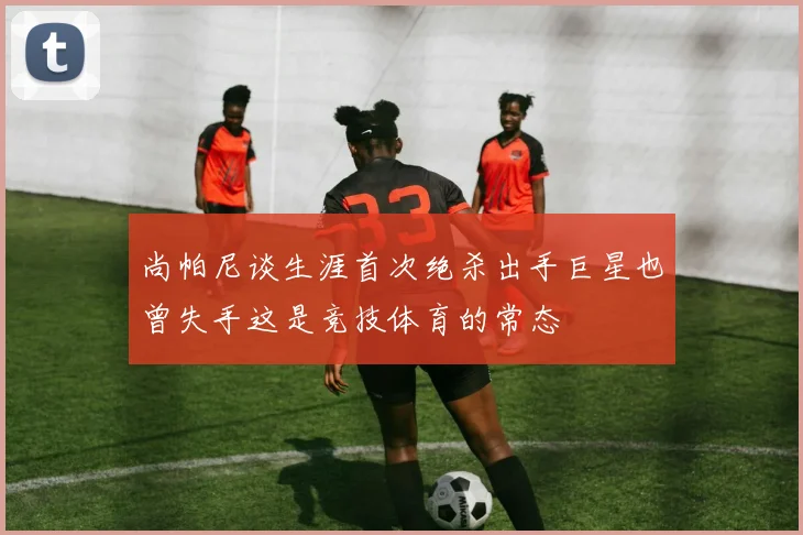 尚帕尼谈生涯首次绝杀出手巨星也曾失手这是竞技体育的常态