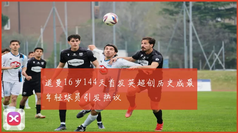 道曼16岁144天首发英超创历史成最年轻球员引发热议