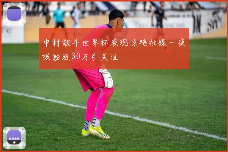 中村敬斗世界杯表现惊艳社媒一夜吸粉近30万引关注