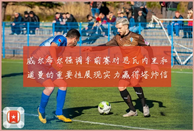 威尔希尔强调季前赛对恩瓦内里和道曼的重要性展现实力赢得塔帅信任