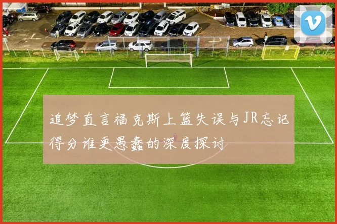 追梦直言福克斯上篮失误与JR忘记得分谁更愚蠢的深度探讨