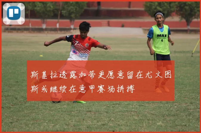 斯基拉透露加蒂更愿意留在尤文图斯或继续在意甲赛场拼搏