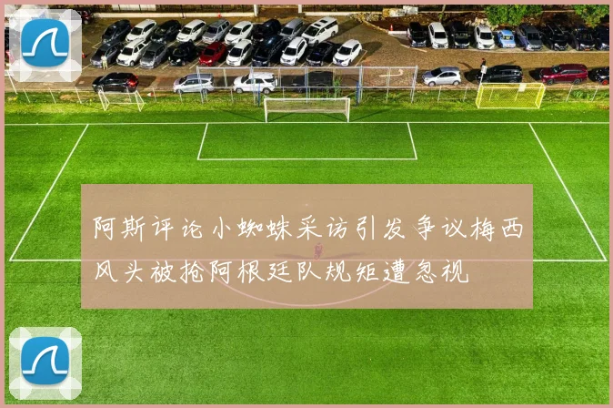 阿斯评论小蜘蛛采访引发争议梅西风头被抢阿根廷队规矩遭忽视