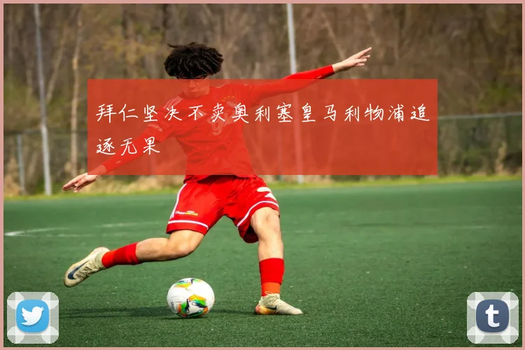 拜仁坚决不卖奥利塞皇马利物浦追逐无果