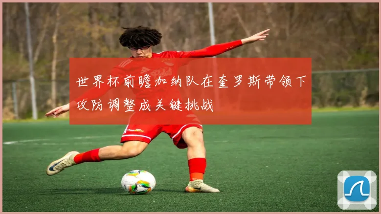 世界杯前瞻加纳队在奎罗斯带领下攻防调整成关键挑战