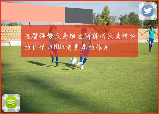 老鹰强势交易维金斯解析交易特例的价值与NBA消费券的作用