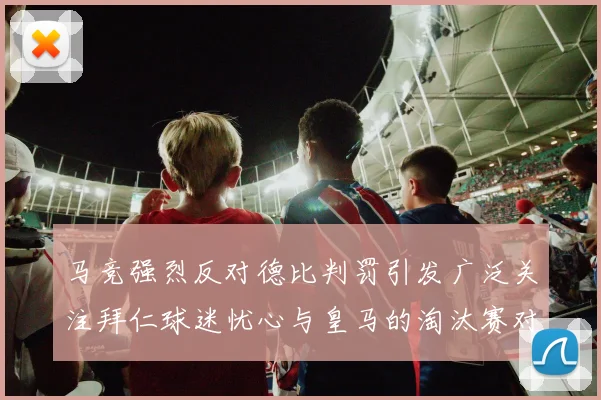 马竞强烈反对德比判罚引发广泛关注拜仁球迷忧心与皇马的淘汰赛对决